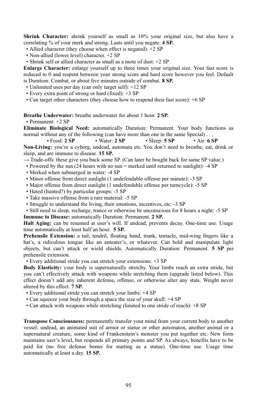 : yoursel as small as 10% your orginal size, but also have a cormelting % of your merk and strong. Lass unél you negate. 4 SP. Alled characer (they choose when effct i negated): +2 5P « Non-allied (lwer level) character. +2 5P + Shrnk self o alled charscte a smallas & mote of dust: +2.SP Enlarge Character: enlarge yoursell up o thee times your original size. Your fst score is reduced 10 and respent between your sirong score and hard score hawever you feel Default is Duration: Combat, or sbout five minutes outside of combat. 8 SP. « Unlimited uses per day (can only arpet se): +12 SP « Every extrapoint ofston o haed (fixed): +3 SP « Can target other characters (they choose how o respend theie fast score): 6 SP Breathe Undermate + Permanent: +2 5P Eliminate Biological Need: automatically Duration: Permanen. Your body functions as normal withoutany of the following (can have more han one in the same Special) ~Food: 25 * Water: 2 5P “Sleep: SSP + Air 6 5P Non-Living: you’re a cybors, undead, aulomata etc. You don’t need to breathe, eat, dink or slcep, and are immune o discas. 15 SP. Trade-offs: hese i you back some SP. (Can laer be bought back for same SP valuc ) « Pawered by the sun (24 hours with no sun = merked until retuned t0 suslight): 4 SP. « Merked when submerged in water: 4 SP « Minor offense from discet sunlight (1 undefendable offense per minute): -3 SP « Major offense rom discct sunlight (1 undefendable offense pe tumeyele): 5 SP. « Hated (hunted?) by paricular groups: -5 SP * Take massive offnse from rare material: -5 SP « Strugele (0 understand the living,thee emotions, ncentives, tc: -3 SP «Sill need 0 slecp,recharge,trnce or otherwise be unconscious fo § hours igh: 5 SP. Immune 0 Disease: avtomatically Duraton: Pesmancat. 2 SP. Halt Aging: can be resumed at usee’s will IFundead, prevents decay. One-time use. Usage time automaticallyat least halan hour. S SP. Prehensile Extension: a til, tendsi, Nloating hand, trunk, tenacle, mid-ving fngers like a bat’s, @ ridiculous tongue like an sntester’s, or whatever. Can hold and manipulte light obiedts, but can’t attack or wield shields. Automatially Durstion: Permanent. 5 SP.per prehensile extension. « Every additional stride you can ssech your etensions: +3 SP Body Elastcit: your body is supernaturally stetchy. Your limbs reach an extra stide, but you can’teffectively attck with weapons while strtching them (upgrade listed below). This effct docsn’t add any inherent defense, offense, or otherwis alter any stats. Weight never altered by this eflct. 7 SP. « Every additional stride you can sztch your limbs: +4 SP « Can squeeze your body through a space the size of your skull: +4 SP « Can atack with weapons while setching (lmited 10 one ssde of each): +8 SP. + breathe underwaterfor sbout 1 hour. 2 SP. Transpose Consciousness: permaneatly transfer your mind from your current body to another vessel undead, an animated suit of armor o statue or olher automaton, another animal oF 4 supernatural creature, some kind of Frankenstein’s monster you put together ctc. New form maintans user’slevel, but respends all primary points and SP. As abways, benefits ave to be paid for (no free defense bonus for staring as 4 statue). One-time use. Usage time automatically atleas aday. 15 SP. 95